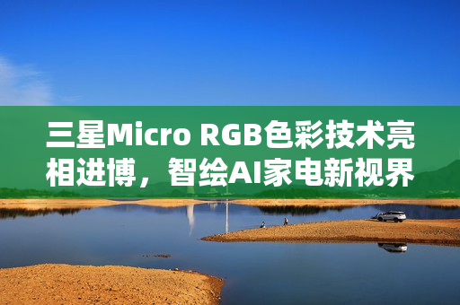 三星Micro RGB色彩技术亮相进博，智绘AI家电新视界