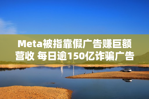 Meta被指靠假广告赚巨额营收 每日逾150亿诈骗广告