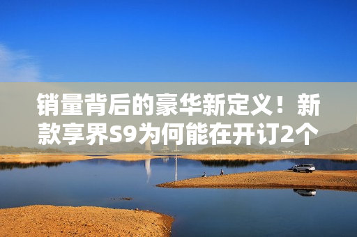 销量背后的豪华新定义！新款享界S9为何能在开订2个小时突破3000台？