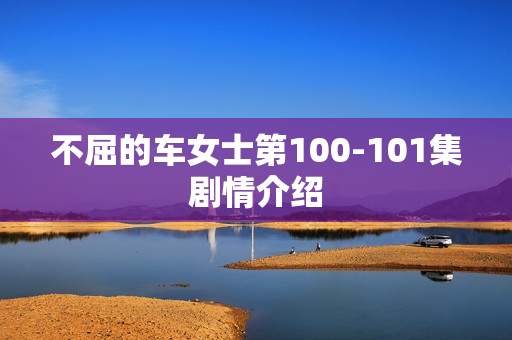 不屈的车女士第100-101集剧情介绍