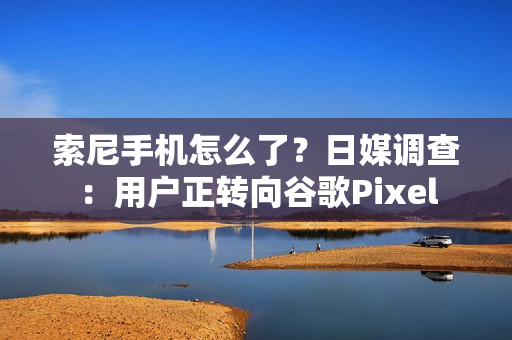 索尼手机怎么了？日媒调查：用户正转向谷歌Pixel