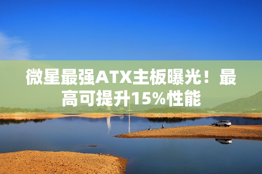 微星最强ATX主板曝光！最高可提升15%性能