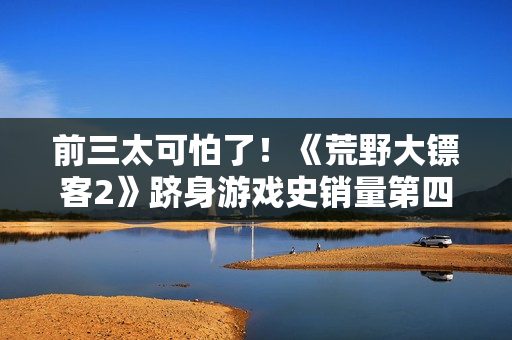 前三太可怕了！《荒野大镖客2》跻身游戏史销量第四