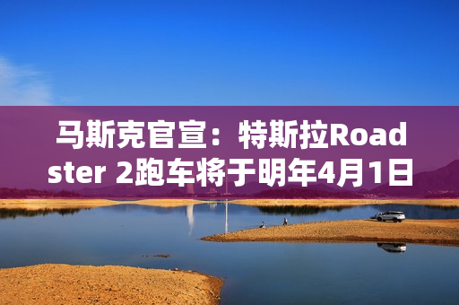 马斯克官宣：特斯拉Roadster 2跑车将于明年4月1日正式亮相