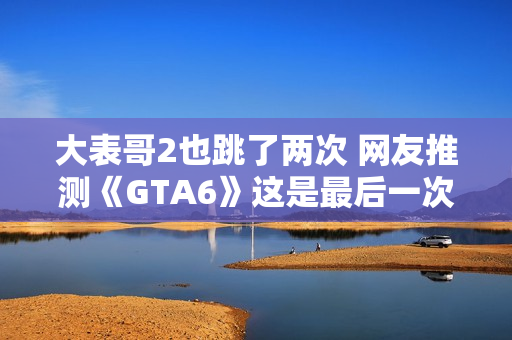 大表哥2也跳了两次 网友推测《GTA6》这是最后一次跳票