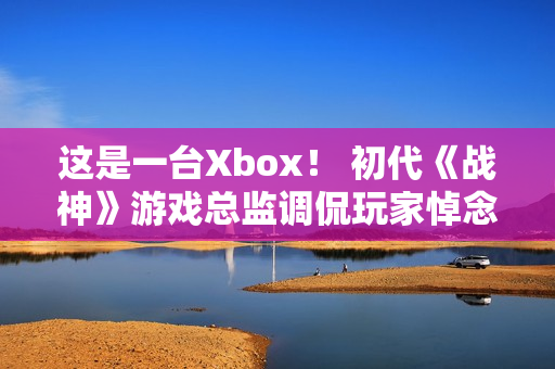 这是一台Xbox！ 初代《战神》游戏总监调侃玩家悼念亡父引争议
