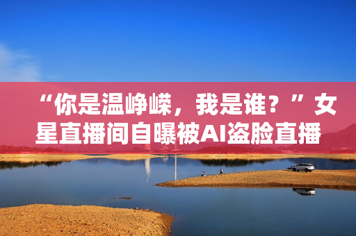 “你是温峥嵘，我是谁？”女星直播间自曝被AI盗脸直播，撕开黑灰产一角