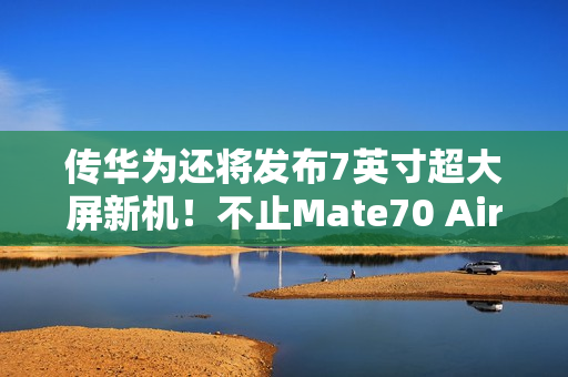 传华为还将发布7英寸超大屏新机！不止Mate70 Air