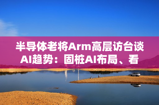 半导体老将Arm高层访台谈AI趋势:固桩AI布局、看好长期成长 半导体老将Arm高层访台谈AI趋势:固桩AI布局、看好长期成长