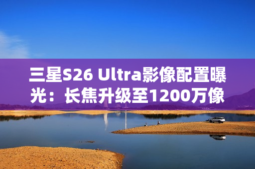 三星S26 Ultra影像配置曝光：长焦升级至1200万像素