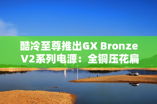 酷冷至尊推出GX Bronze V2系列电源：全铜压花扁线289元起