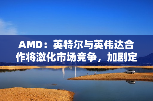 AMD：英特尔与英伟达合作将激化市场竞争，加剧定价压力。