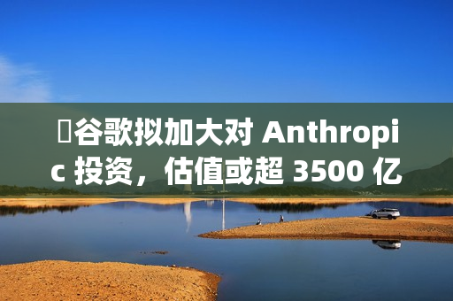 ​谷歌拟加大对 Anthropic 投资，估值或超 3500 亿美元