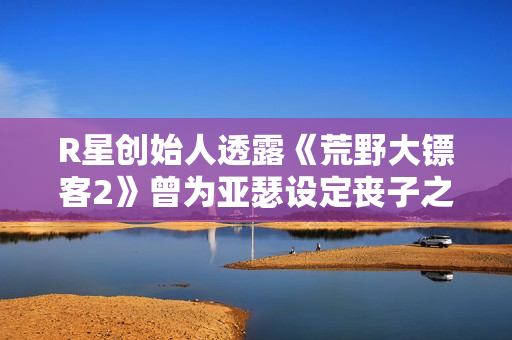 R星创始人透露《荒野大镖客2》曾为亚瑟设定丧子之痛