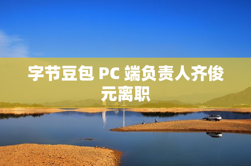 字节豆包 PC 端负责人齐俊元离职