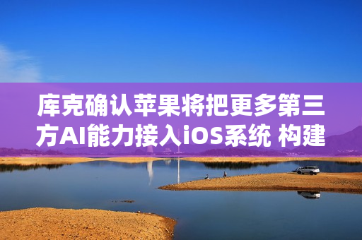 库克确认苹果将把更多第三方AI能力接入iOS系统 构建“多模型”策略