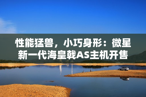 性能猛兽，小巧身形：微星新一代海皇戟AS主机开售