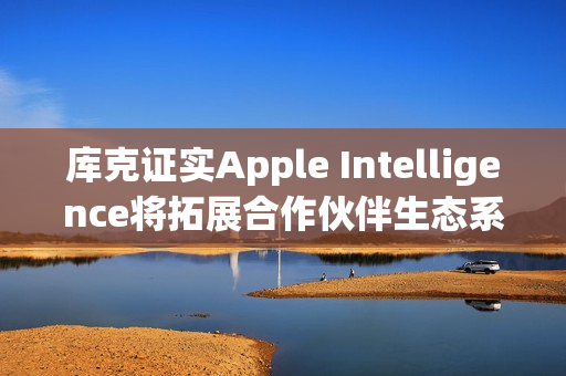 库克证实Apple Intelligence将拓展合作伙伴生态系 更多整合将到位
