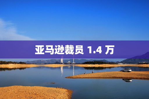 亚马逊裁员 1.4 万