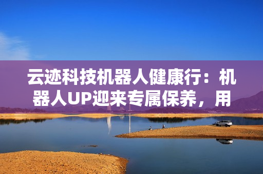 云迹科技机器人健康行：机器人UP迎来专属保养，用心守护酒店智能运营