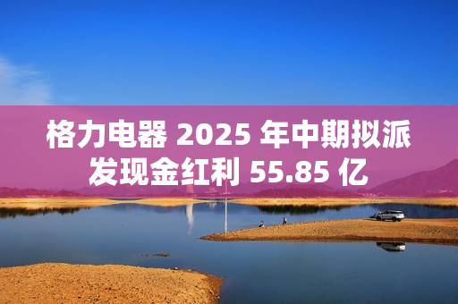 格力电器 2025 年中期拟派发现金红利 55.85 亿