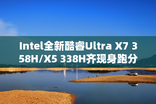 Intel全新酷睿Ultra X7 358H/X5 338H齐现身跑分：多核接近Arrow Lake-H