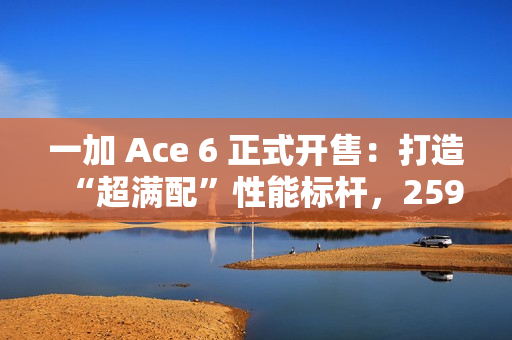 一加 Ace 6 正式开售：打造“超满配”性能标杆，2599元起开启同档无敌体验