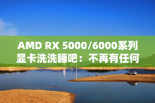 AMD RX 5000/6000系列显卡洗洗睡吧：不再有任何新功能、新优化