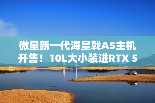 微星新一代海皇戟AS主机开售！10L大小装进RTX 5060Ti售价13149元