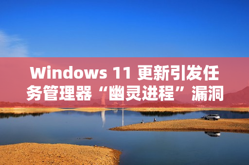 Windows 11 更新引发任务管理器“幽灵进程”漏洞