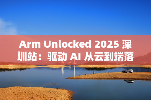 Arm Unlocked 2025 深圳站：驱动 AI 从云到端落地，携手共绘计算未来