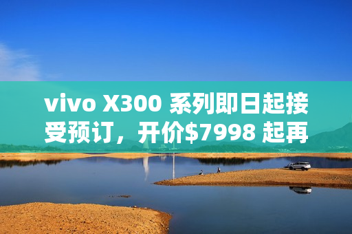 vivo X300 系列即日起接受预订，开价$7998 起再送主题乐园门票及耳机!