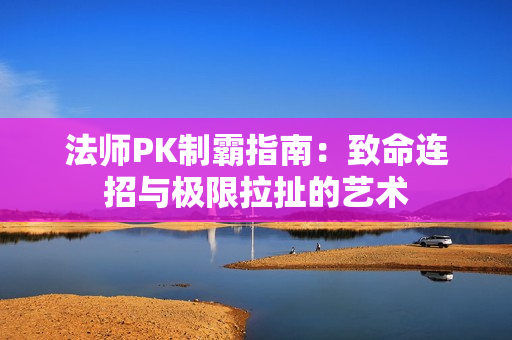 法师PK制霸指南：致命连招与极限拉扯的艺术