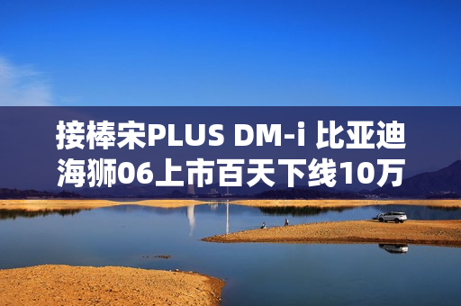 接棒宋PLUS DM-i 比亚迪海狮06上市百天下线10万辆！