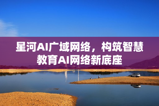 星河AI广域网络，构筑智慧教育AI网络新底座