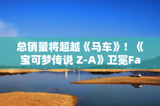 总销量将超越《马车》！《宝可梦传说 Z-A》卫冕Fami通销量榜
