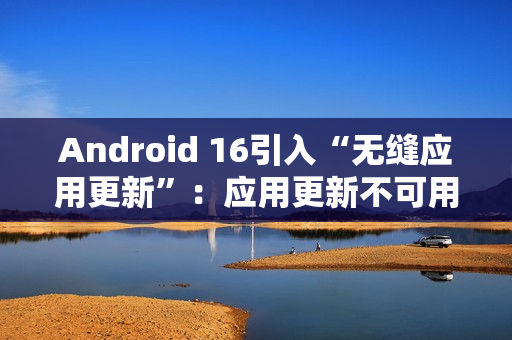 Android 16引入“无缝应用更新”：应用更新不可用时间从秒级降至毫秒级