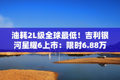 油耗2L级全球最低！吉利银河星耀6上市：限时6.88万起