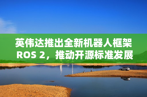 英伟达推出全新机器人框架 ROS 2，推动开源标准发展