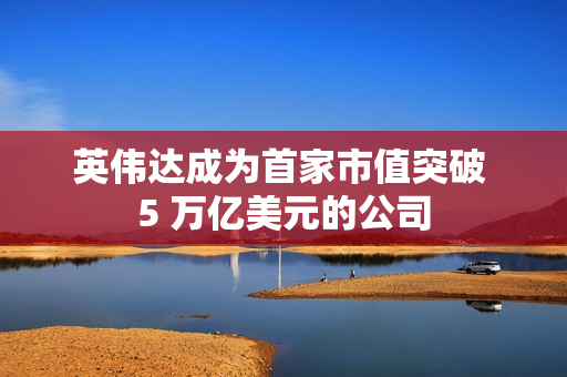 英伟达成为首家市值突破 5 万亿美元的公司