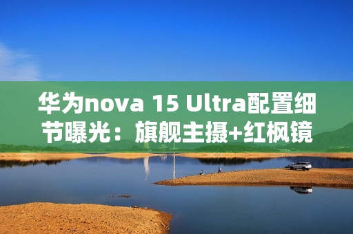 华为nova 15 Ultra配置细节曝光：旗舰主摄+红枫镜头