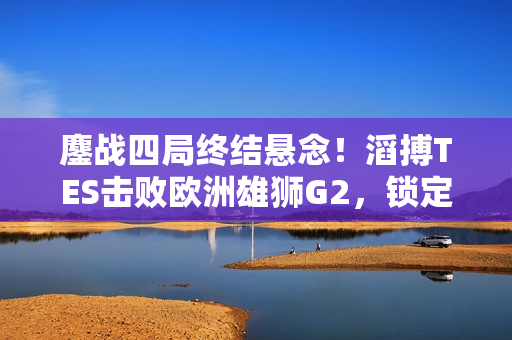 鏖战四局终结悬念！滔搏TES击败欧洲雄狮G2，锁定半决赛席位！