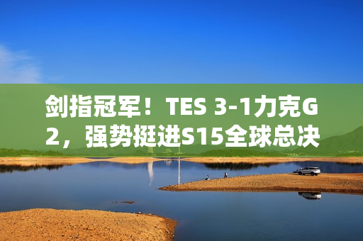 剑指冠军！TES 3-1力克G2，强势挺进S15全球总决赛四强！