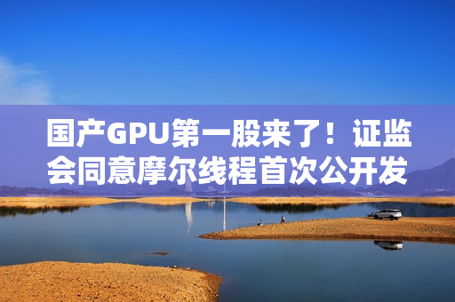 国产GPU第一股来了！证监会同意摩尔线程首次公开发行股票注册