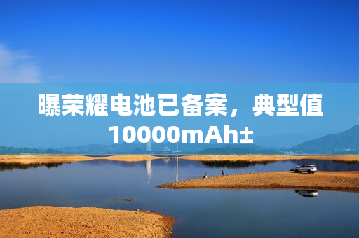 曝荣耀电池已备案,典型值10000mAh± 曝荣耀电池已备案,典型值10000mAh±