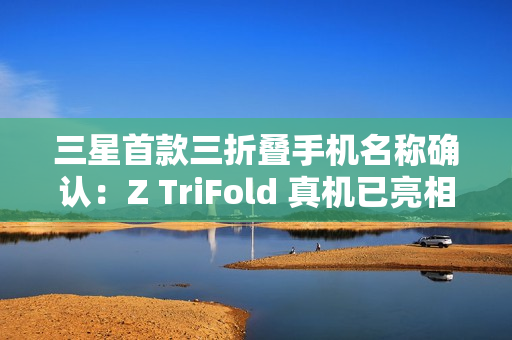 三星首款三折叠手机名称确认：Z TriFold 真机已亮相