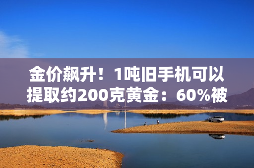金价飙升！1吨旧手机可以提取约200克黄金：60%被消费者留在家中