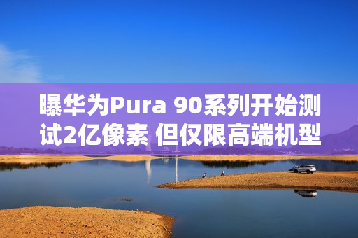 曝华为Pura 90系列开始测试2亿像素 但仅限高端机型