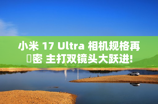 小米 17 Ultra 相机规格再洩密 主打双镜头大跃进!