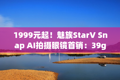 1999元起！魅族StarV Snap AI拍摄眼镜首销：39g、支持看一下支付